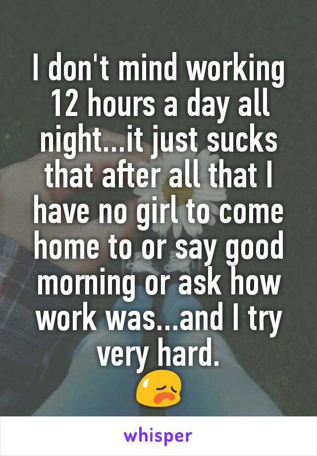 I don't mind working 12 hours a day all night...it just sucks that after all that I have no girl to come home to or say good morning or ask how work was...and I try very hard.
😥