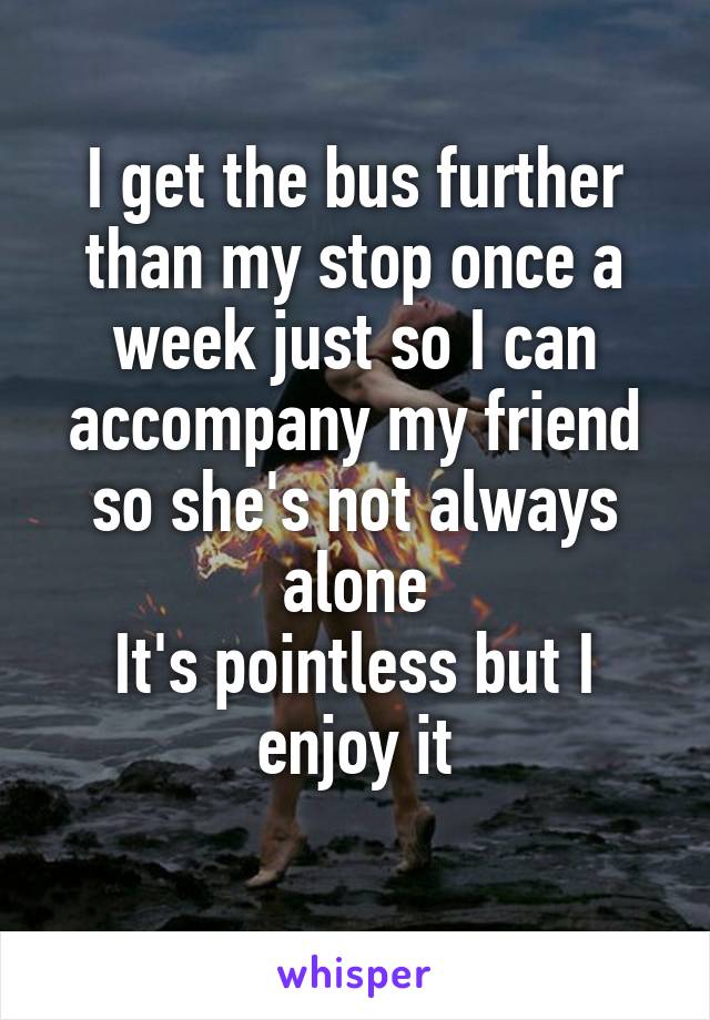 I get the bus further than my stop once a week just so I can accompany my friend so she's not always alone
It's pointless but I enjoy it
