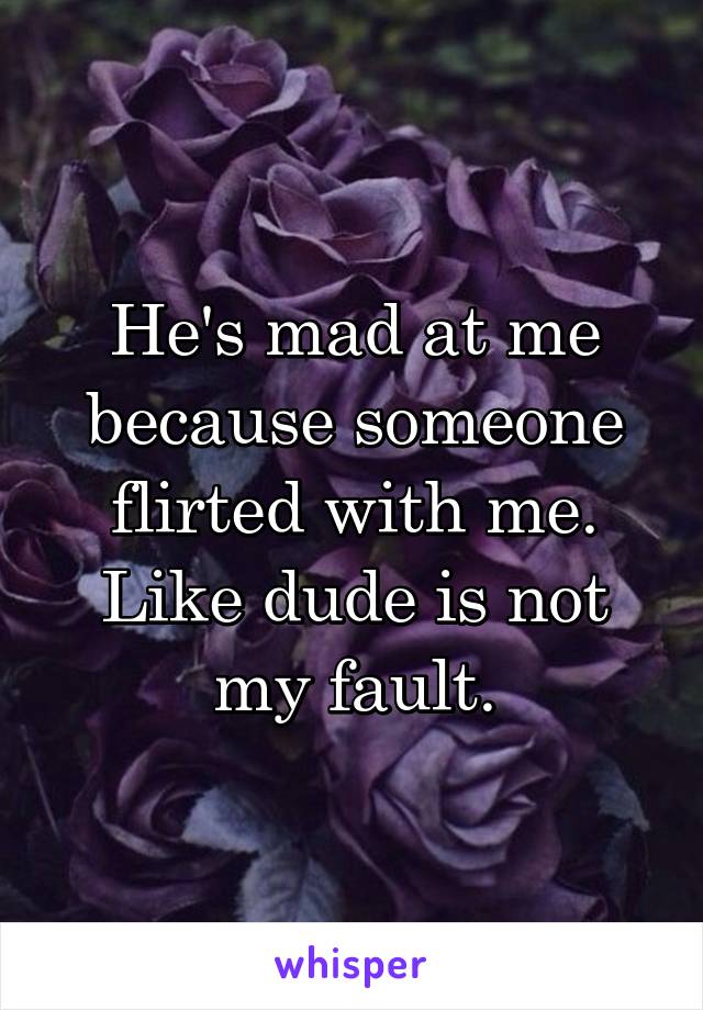 He's mad at me because someone flirted with me. Like dude is not my fault.
