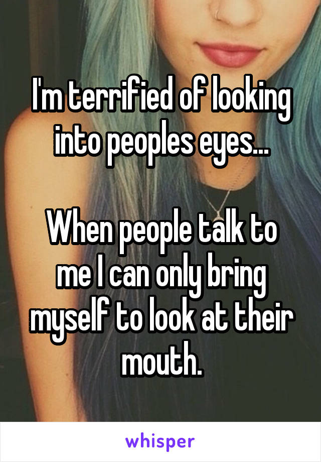 I'm terrified of looking into peoples eyes...

When people talk to me I can only bring myself to look at their mouth.