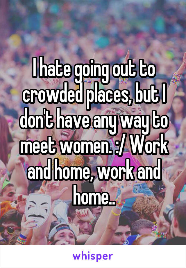 I hate going out to crowded places, but I don't have any way to meet women. :/ Work and home, work and home..
