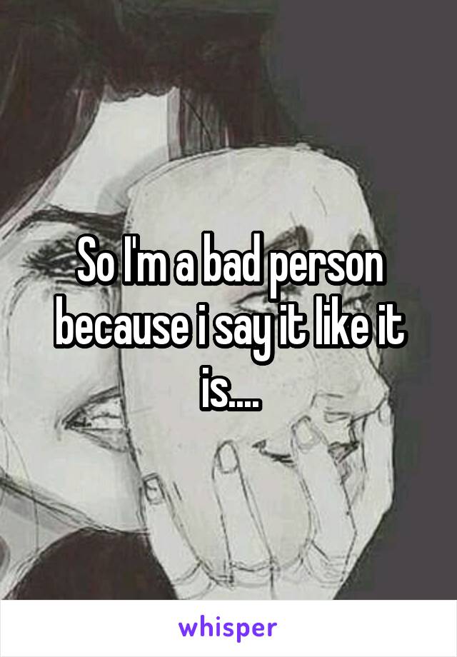 So I'm a bad person because i say it like it is....