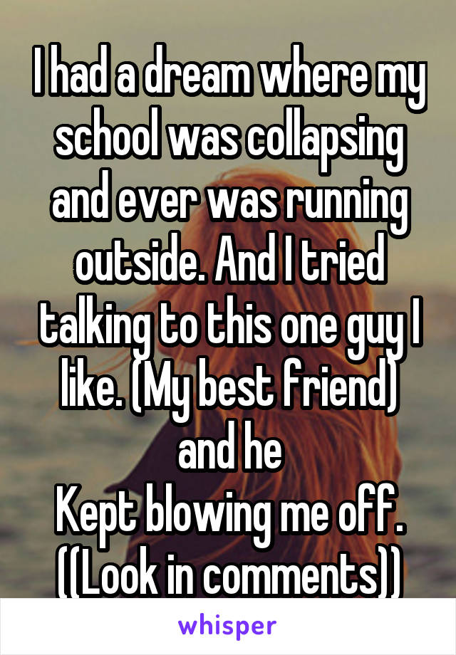 I had a dream where my school was collapsing and ever was running outside. And I tried talking to this one guy I like. (My best friend) and he
Kept blowing me off.
((Look in comments))