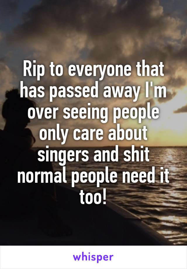 Rip to everyone that has passed away I'm over seeing people only care about singers and shit normal people need it too!