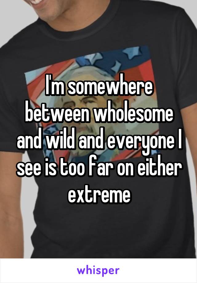 I'm somewhere between wholesome and wild and everyone I see is too far on either extreme