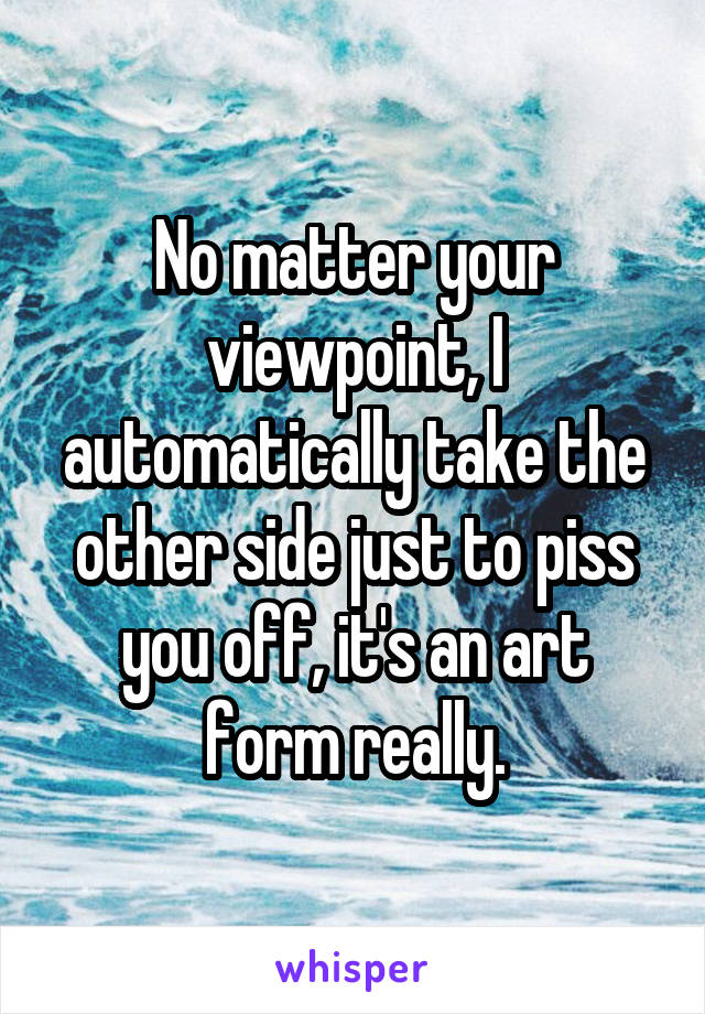 No matter your viewpoint, I automatically take the other side just to piss you off, it's an art form really.