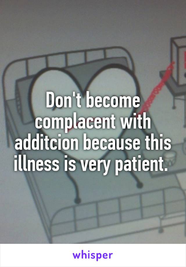 Don't become complacent with additcion because this illness is very patient. 