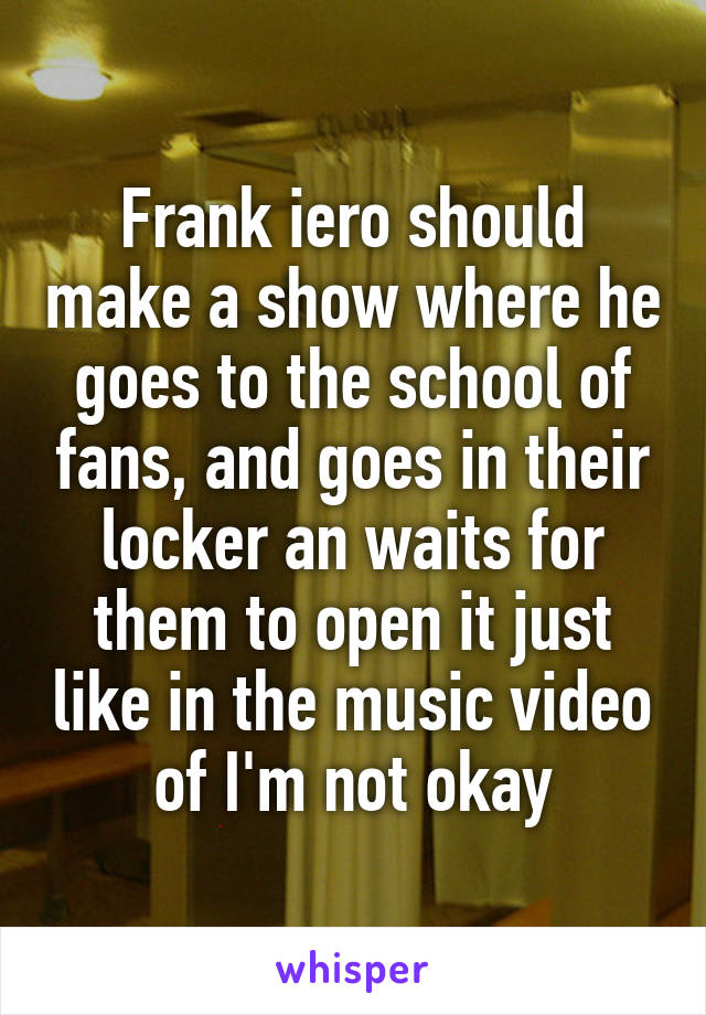 Frank iero should make a show where he goes to the school of fans, and goes in their locker an waits for them to open it just like in the music video of I'm not okay