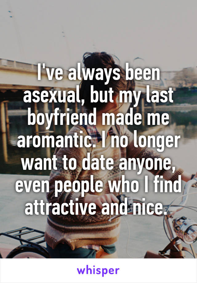 I've always been asexual, but my last boyfriend made me aromantic. I no longer want to date anyone, even people who I find attractive and nice. 