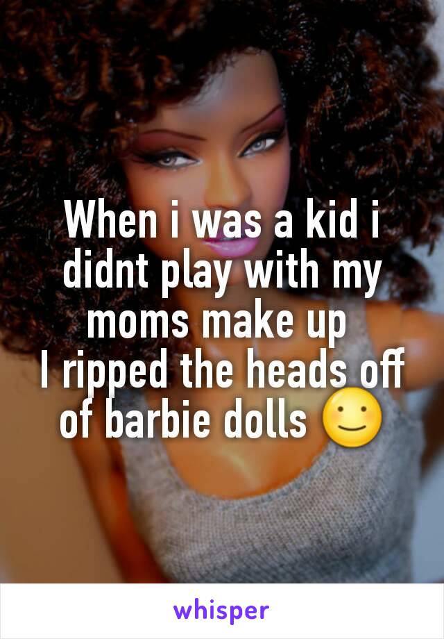 When i was a kid i didnt play with my moms make up 
I ripped the heads off of barbie dolls ☺