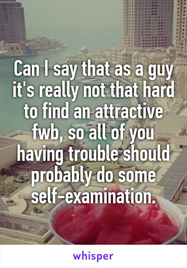 Can I say that as a guy it's really not that hard to find an attractive fwb, so all of you having trouble should probably do some self-examination.