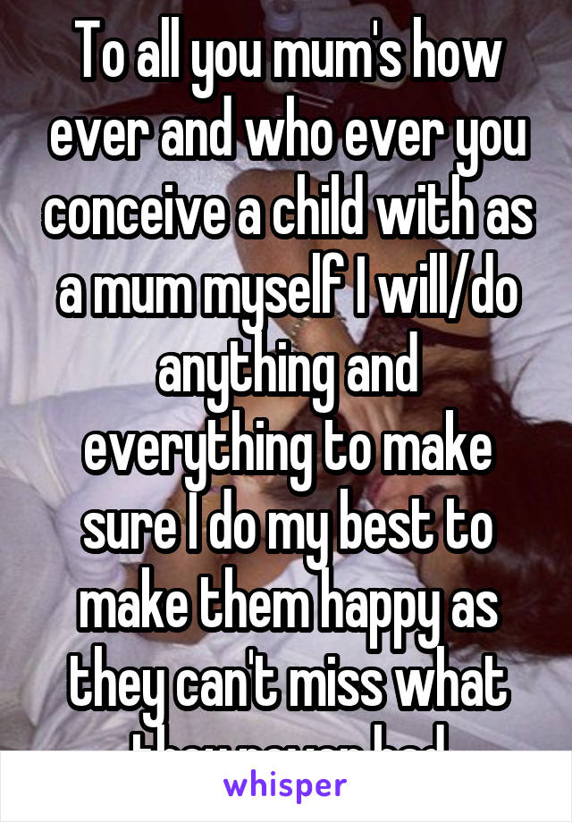 To all you mum's how ever and who ever you conceive a child with as a mum myself I will/do anything and everything to make sure I do my best to make them happy as they can't miss what they never had