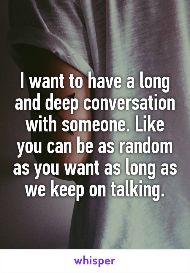I want to have a long and deep conversation with someone. Like you can be as random as you want as long as we keep on talking.