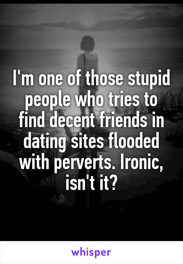 I'm one of those stupid people who tries to find decent friends in dating sites flooded with perverts. Ironic, isn't it?