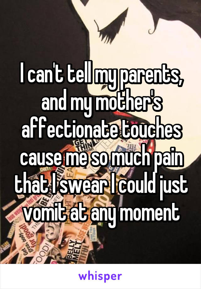 I can't tell my parents, and my mother's affectionate touches cause me so much pain that I swear I could just vomit at any moment