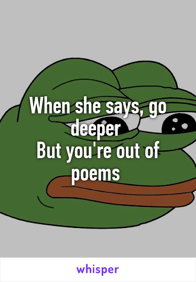 When she says, go deeper 
But you're out of poems 