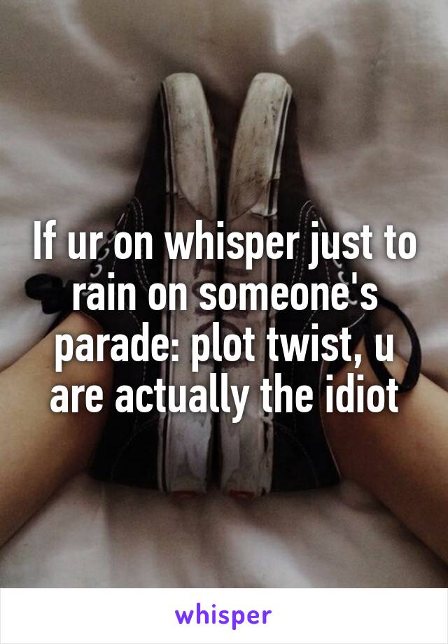 If ur on whisper just to rain on someone's parade: plot twist, u are actually the idiot