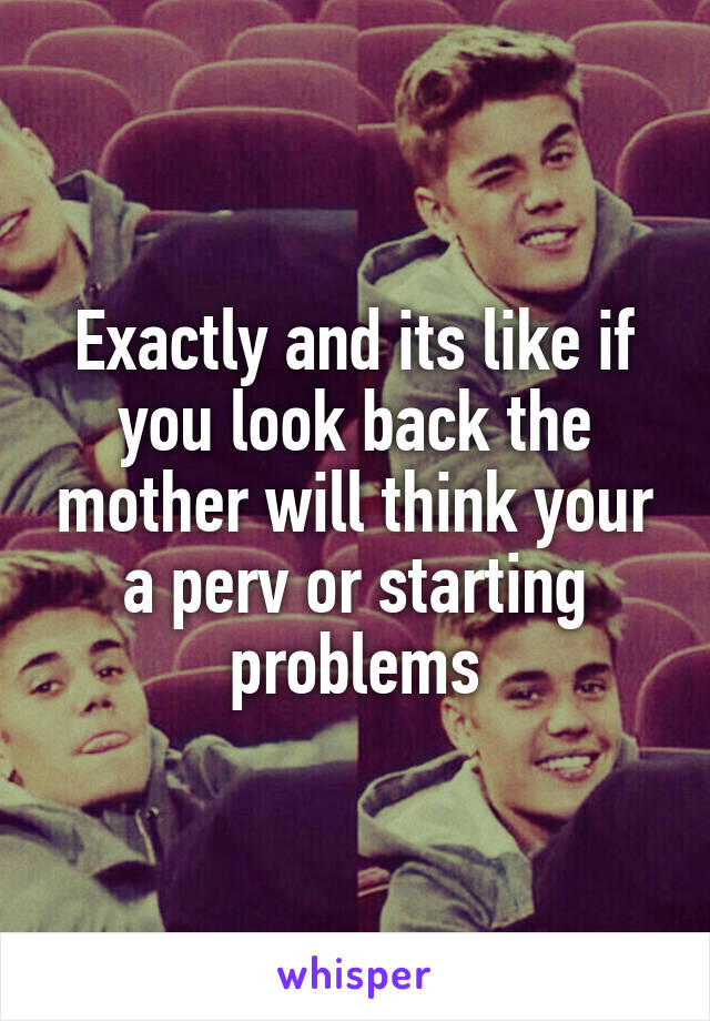 Exactly and its like if you look back the mother will think your a perv or starting problems