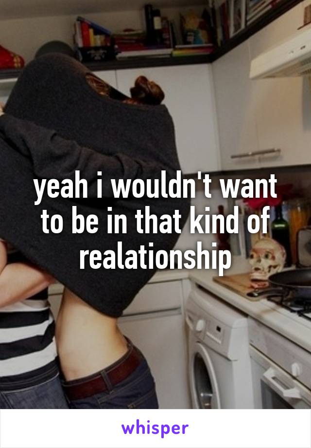 yeah i wouldn't want to be in that kind of realationship
