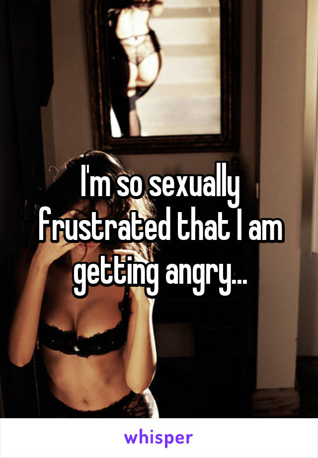 I'm so sexually frustrated that I am getting angry...