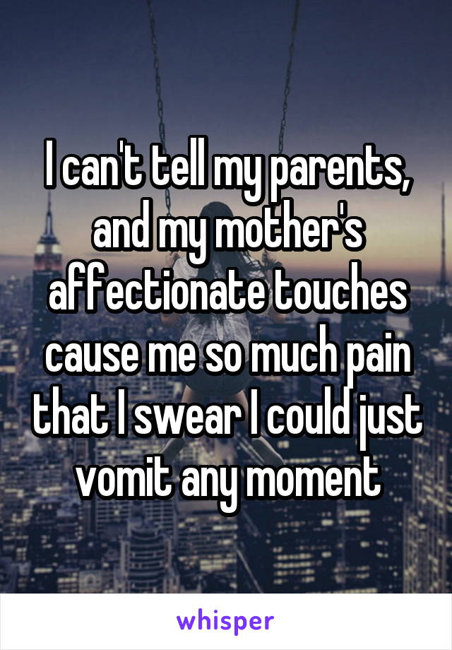 I can't tell my parents, and my mother's affectionate touches cause me so much pain that I swear I could just vomit any moment