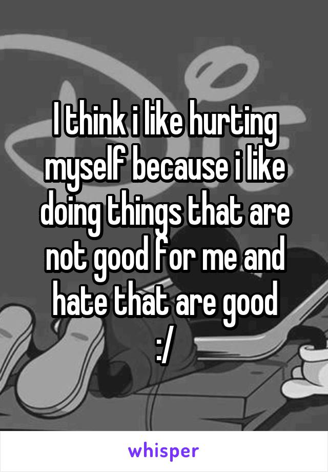 I think i like hurting myself because i like doing things that are not good for me and hate that are good
:/