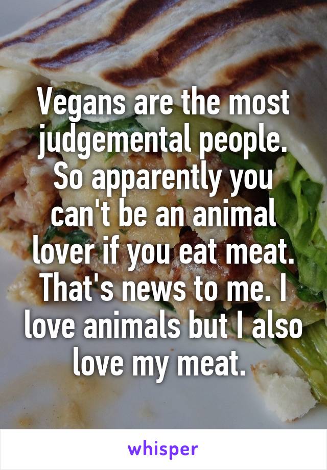 Vegans are the most judgemental people. So apparently you can't be an animal lover if you eat meat. That's news to me. I love animals but I also love my meat. 