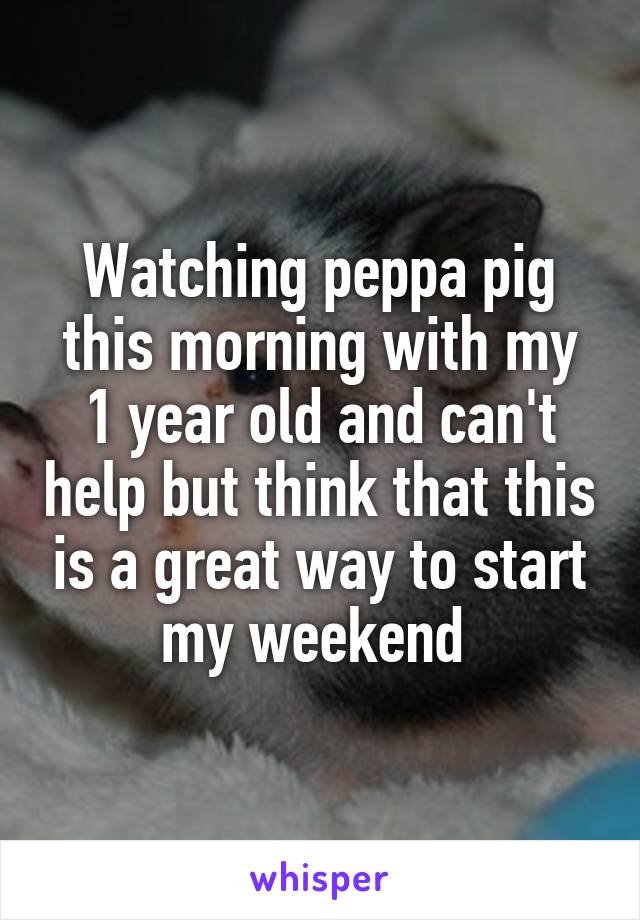 Watching peppa pig this morning with my 1 year old and can't help but think that this is a great way to start my weekend 