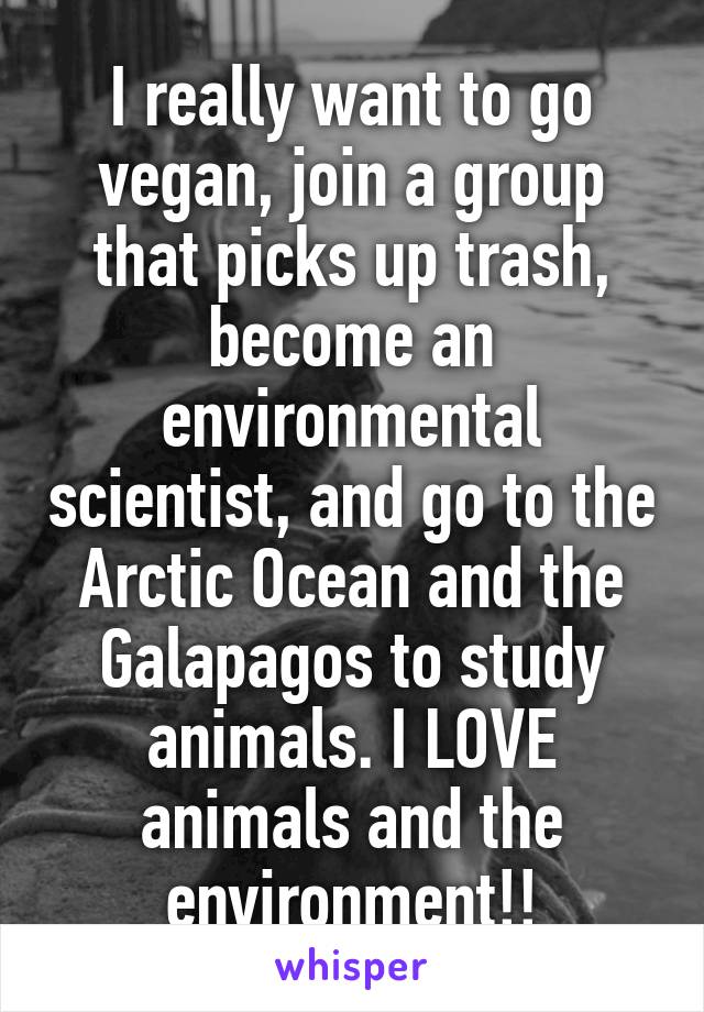 I really want to go vegan, join a group that picks up trash, become an environmental scientist, and go to the Arctic Ocean and the Galapagos to study animals. I LOVE animals and the environment!!