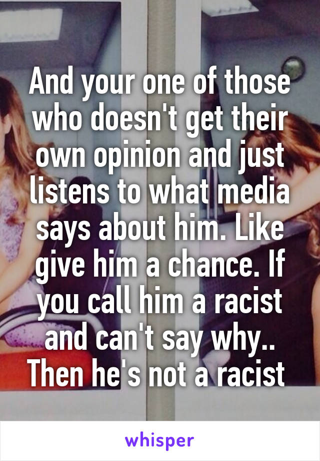 And your one of those who doesn't get their own opinion and just listens to what media says about him. Like give him a chance. If you call him a racist and can't say why.. Then he's not a racist 