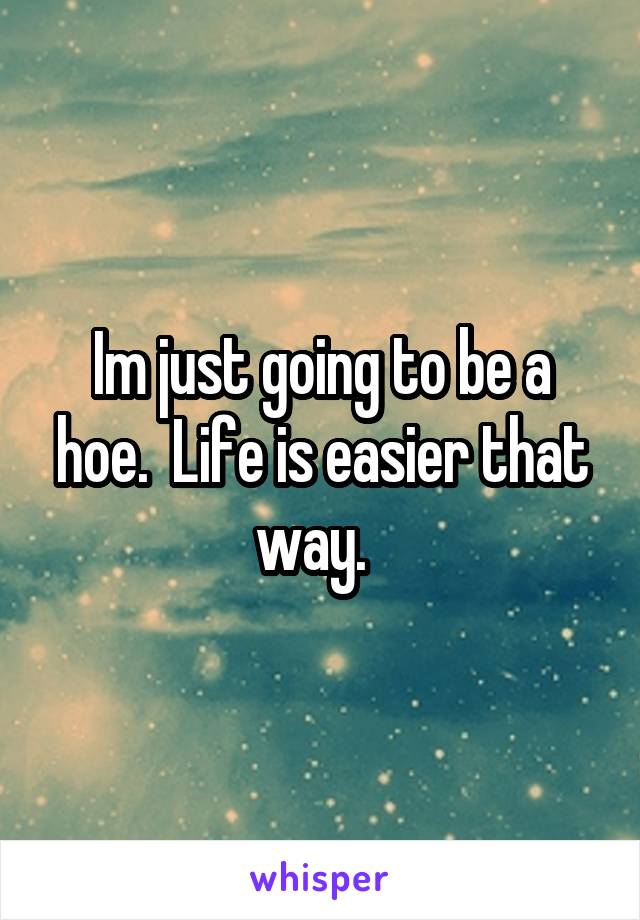 Im just going to be a hoe.  Life is easier that way.  