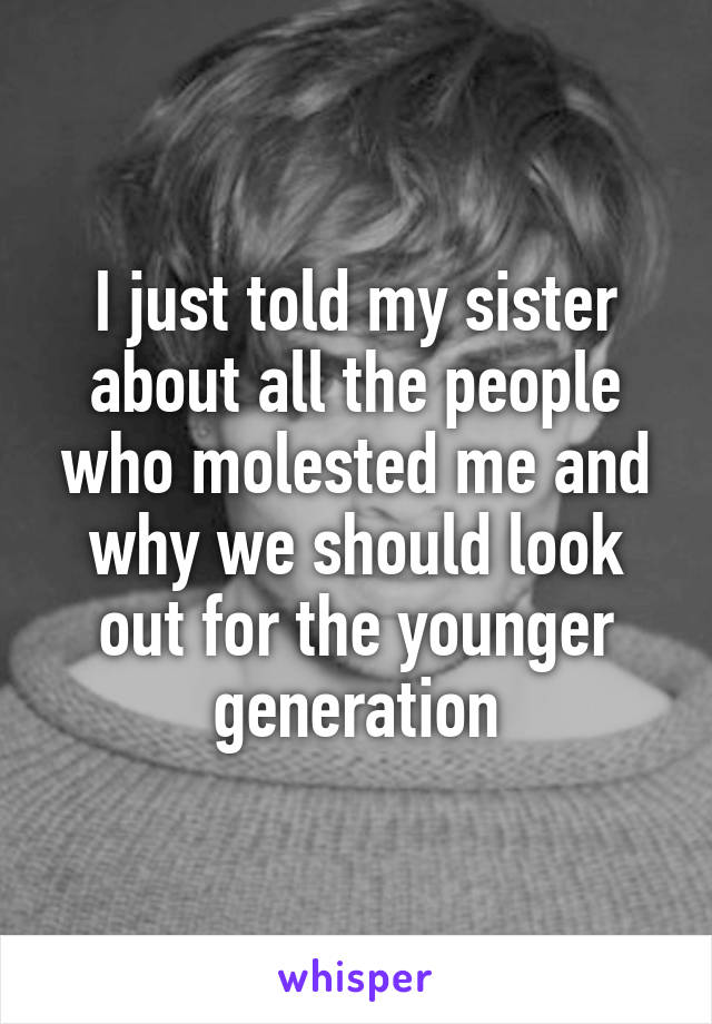 I just told my sister about all the people who molested me and why we should look out for the younger generation