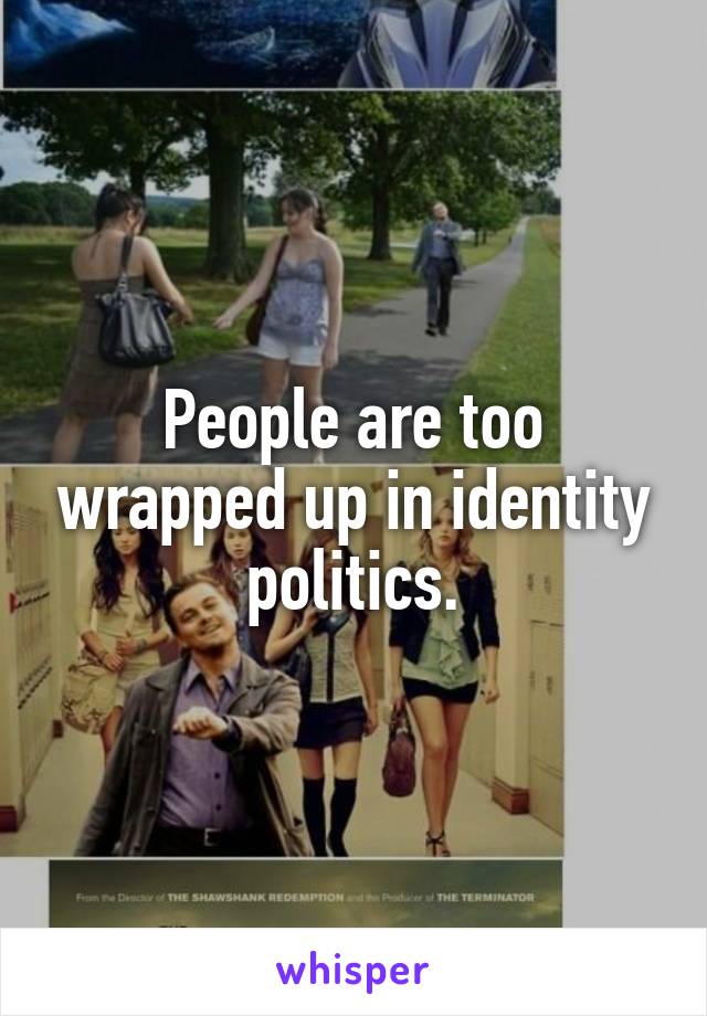 People are too wrapped up in identity politics.