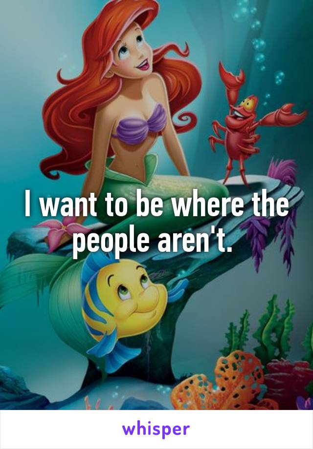 I want to be where the people aren't. 