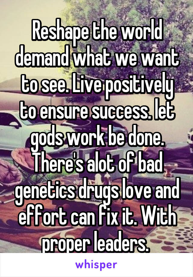 Reshape the world demand what we want to see. Live positively to ensure success. let gods work be done. There's alot of bad genetics drugs love and effort can fix it. With proper leaders. 
