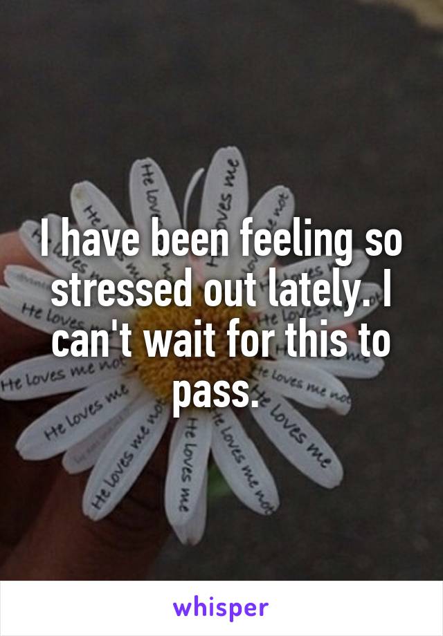 I have been feeling so stressed out lately. I can't wait for this to pass. 