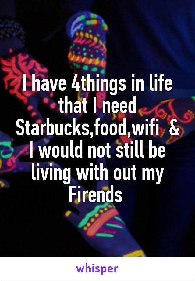 I have 4things in life that I need Starbucks,food,wifi  & I would not still be living with out my Firends 