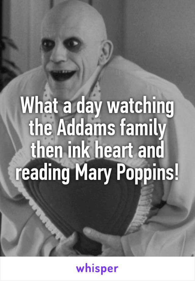 What a day watching the Addams family then ink heart and reading Mary Poppins!