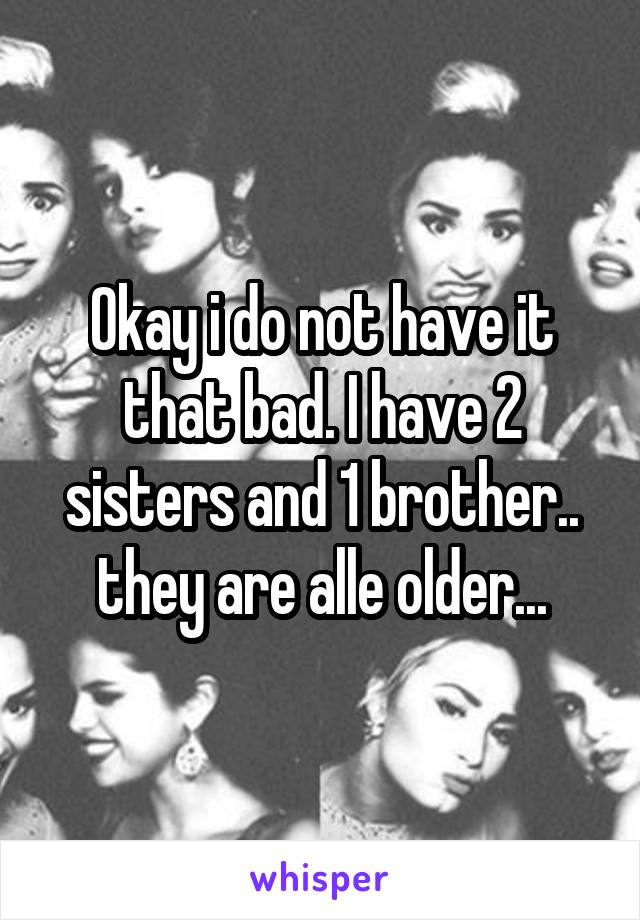 Okay i do not have it that bad. I have 2 sisters and 1 brother.. they are alle older...