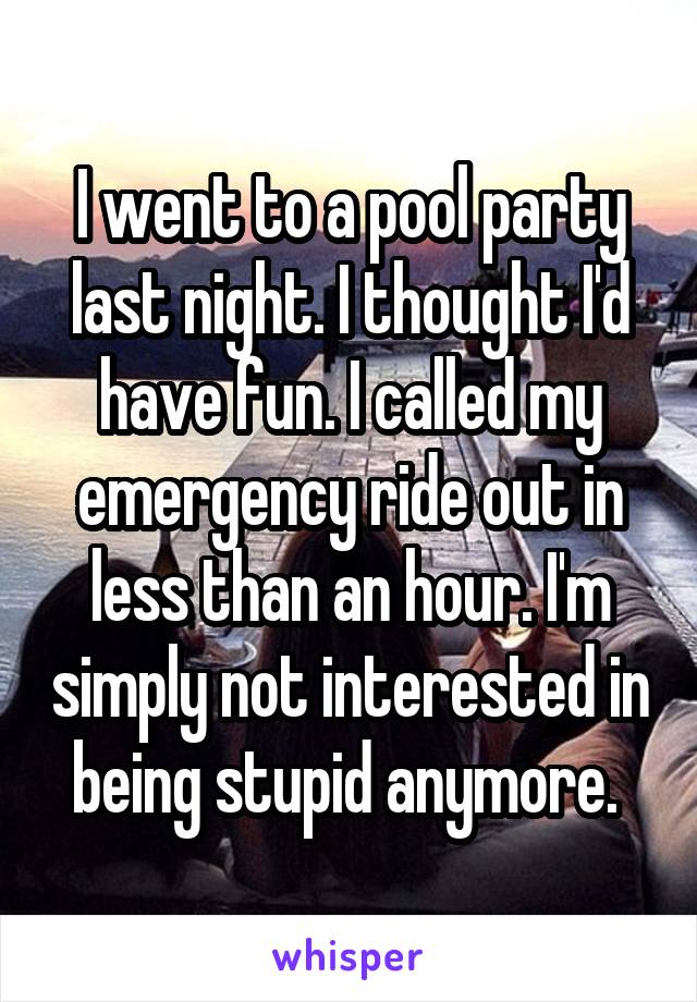 I went to a pool party last night. I thought I'd have fun. I called my emergency ride out in less than an hour. I'm simply not interested in being stupid anymore. 