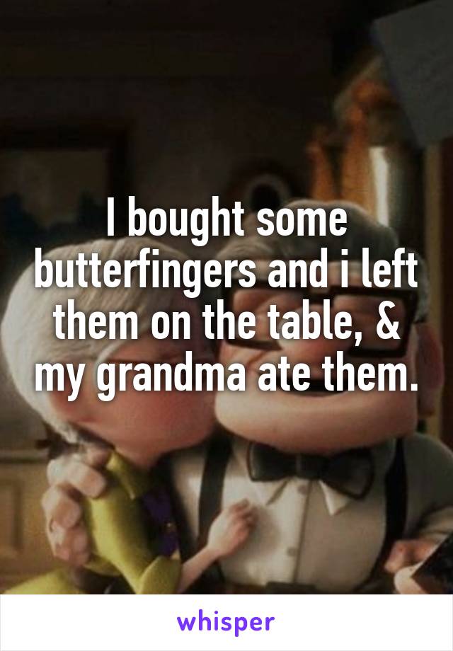 I bought some butterfingers and i left them on the table, & my grandma ate them. 