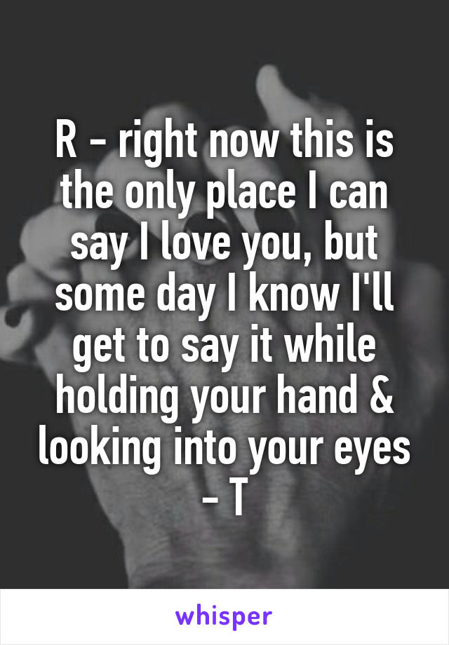 R - right now this is the only place I can say I love you, but some day I know I'll get to say it while holding your hand & looking into your eyes - T