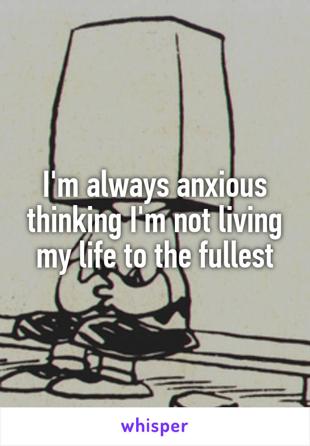 I'm always anxious thinking I'm not living my life to the fullest