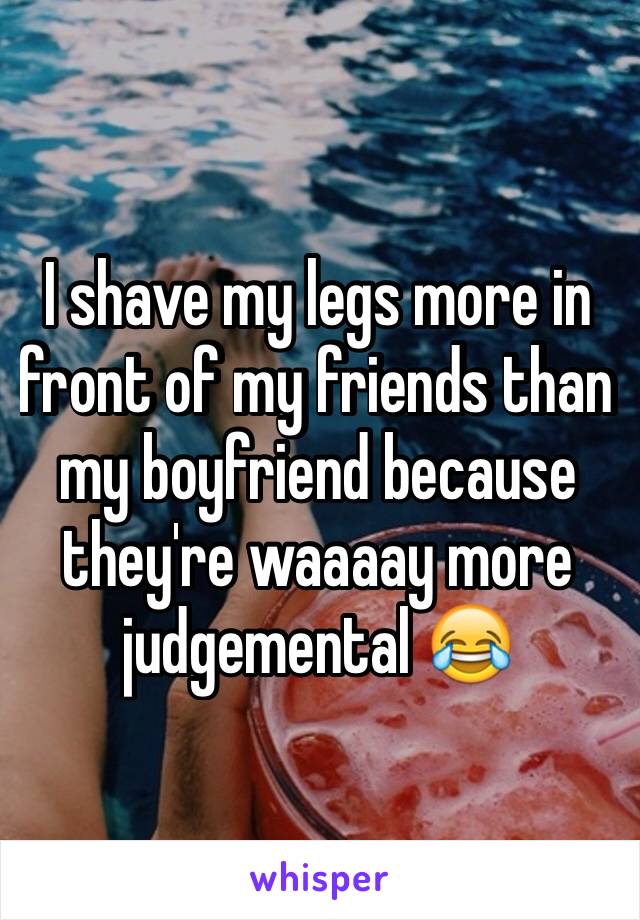I shave my legs more in front of my friends than my boyfriend because they're waaaay more judgemental 😂