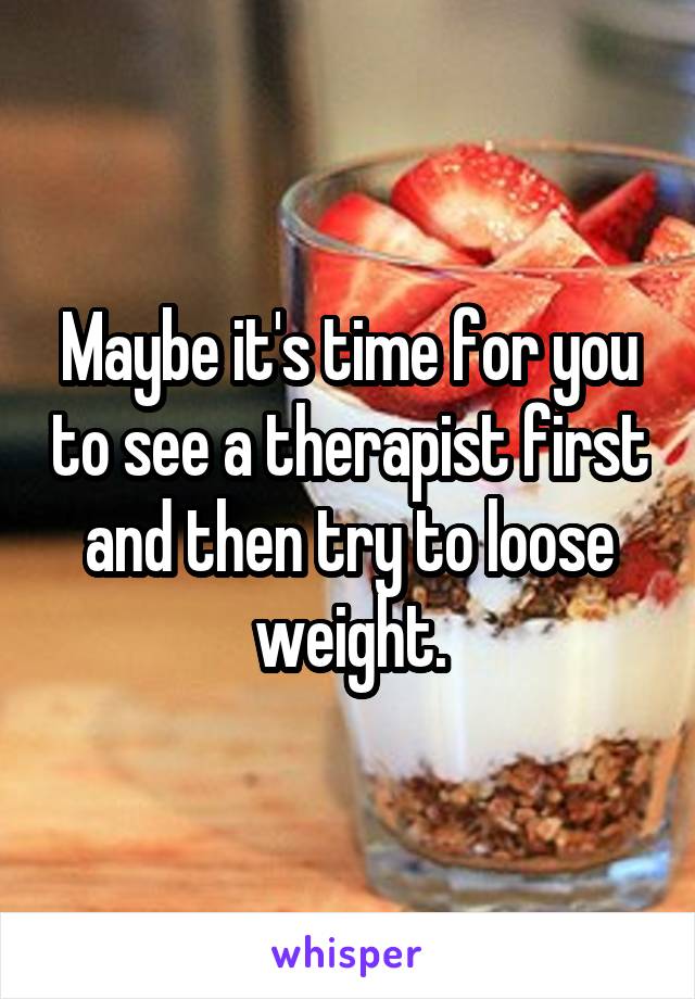 Maybe it's time for you to see a therapist first and then try to loose weight.