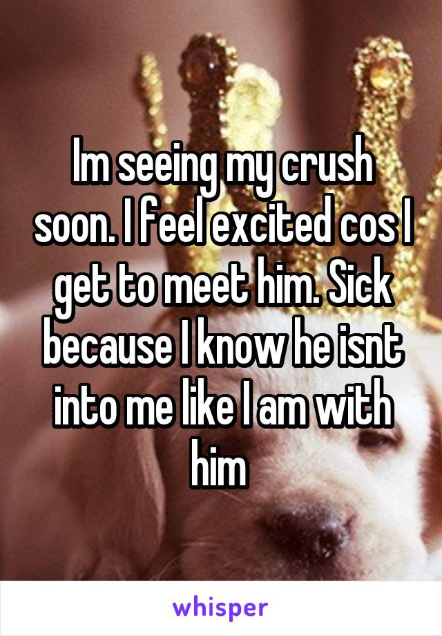Im seeing my crush soon. I feel excited cos I get to meet him. Sick because I know he isnt into me like I am with him 