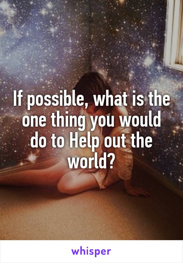 If possible, what is the one thing you would do to Help out the world?