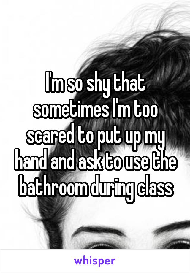 I'm so shy that sometimes I'm too scared to put up my hand and ask to use the bathroom during class