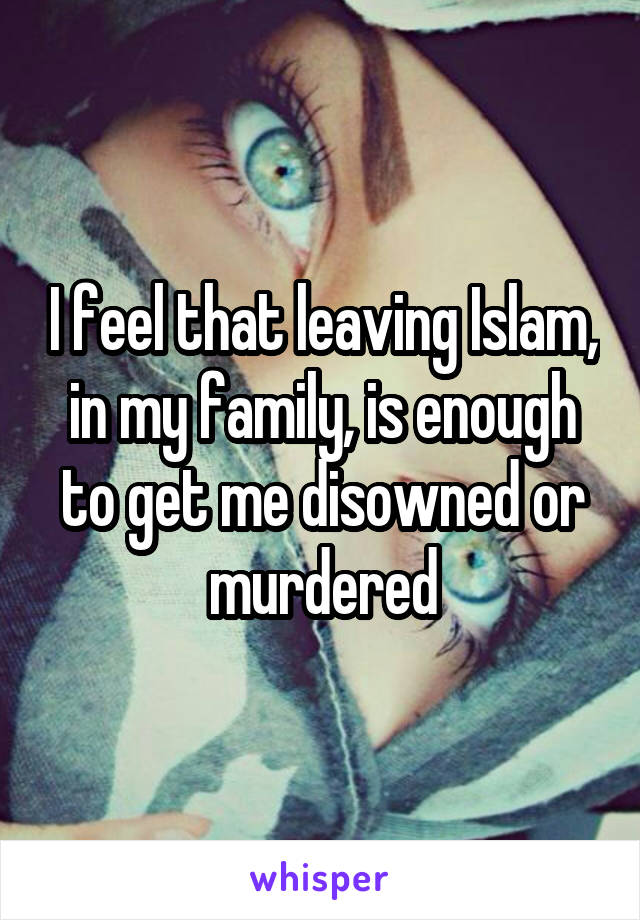 I feel that leaving Islam, in my family, is enough to get me disowned or murdered