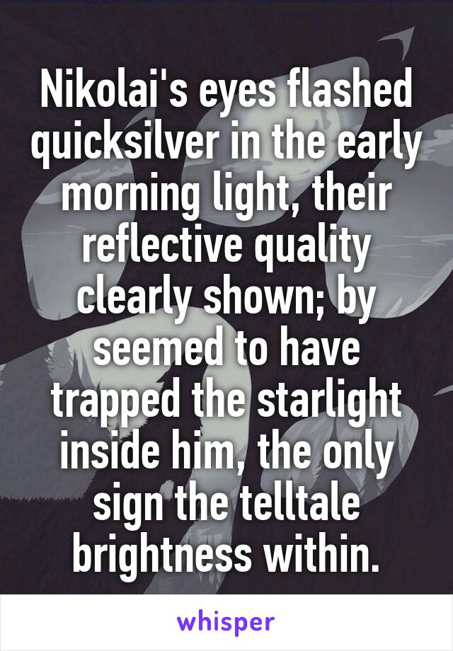Nikolai's eyes flashed quicksilver in the early morning light, their reflective quality clearly shown; by seemed to have trapped the starlight inside him, the only sign the telltale brightness within.